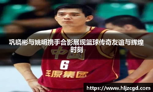 巩晓彬与姚明携手合影展现篮球传奇友谊与辉煌时刻