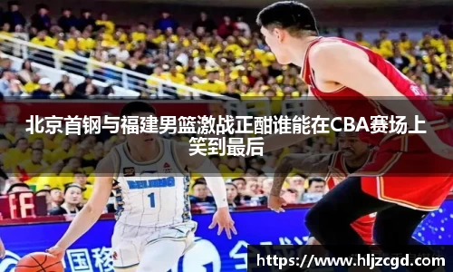 北京首钢与福建男篮激战正酣谁能在CBA赛场上笑到最后