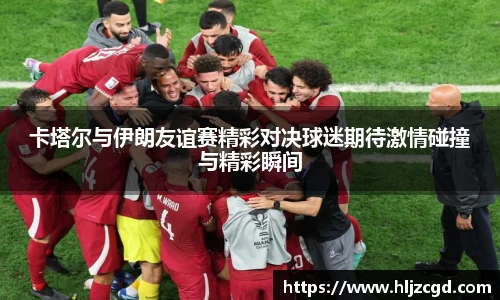 卡塔尔与伊朗友谊赛精彩对决球迷期待激情碰撞与精彩瞬间